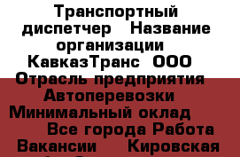 Транспортный диспетчер › Название организации ­ КавказТранс, ООО › Отрасль предприятия ­ Автоперевозки › Минимальный оклад ­ 15 000 - Все города Работа » Вакансии   . Кировская обл.,Захарищево п.